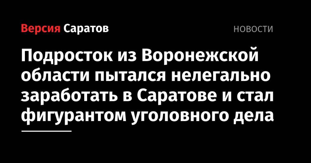 Подросток из Воронежской области пытался нелегально заработать в Саратове и стал фигурантом уголовного дела