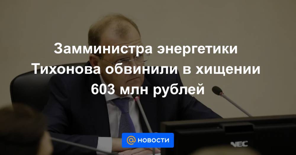 Замминистра энергетики Тихонова обвинили в хищении 603 млн рублей