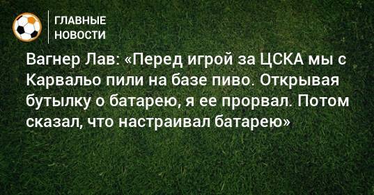 Вагнер Лав: «Перед игрой за ЦСКА мы с Карвальо пили на базе пиво. Открывая бутылку о батарею, я ее прорвал. Потом сказал, что настраивал батарею»