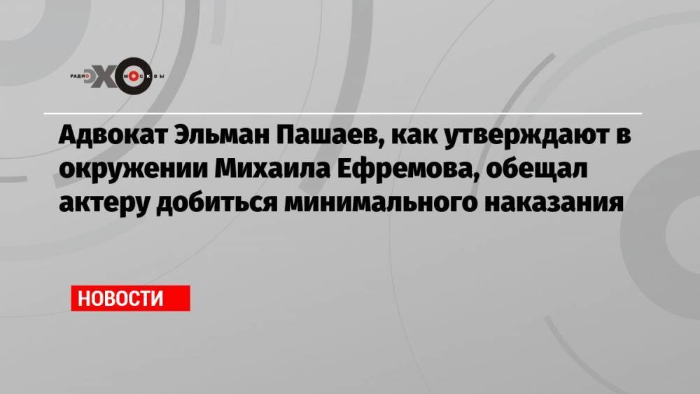 Адвокат Эльман Пашаев, как утверждают в окружении Михаила Ефремова, обещал актеру добиться минимального наказания