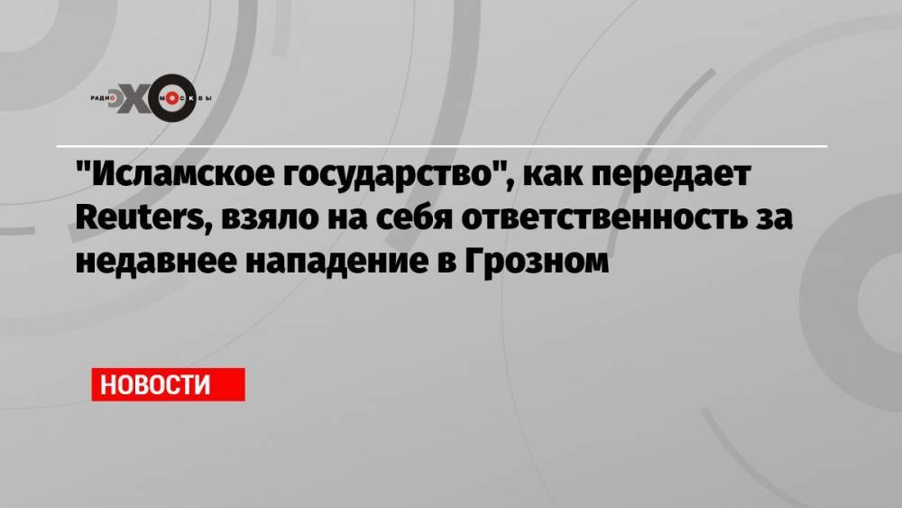 «Исламское государство», как передает Reuters, взяло на себя ответственность за недавнее нападение в Грозном