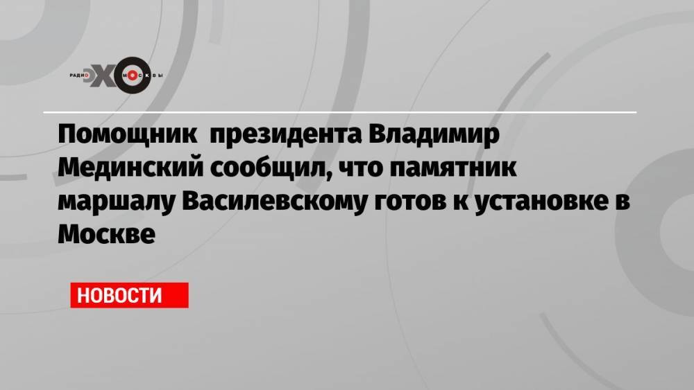 Помощник президента Владимир Мединский сообщил, что памятник маршалу Василевскому готов к установке в Москве