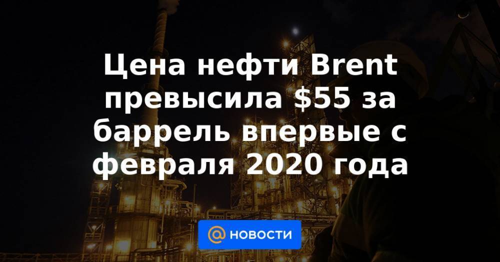 Цена нефти Brent превысила $55 за баррель впервые с февраля 2020 года