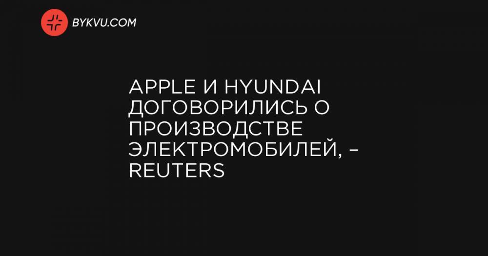 Apple и Hyundai договорились о производстве электромобилей, – Reuters