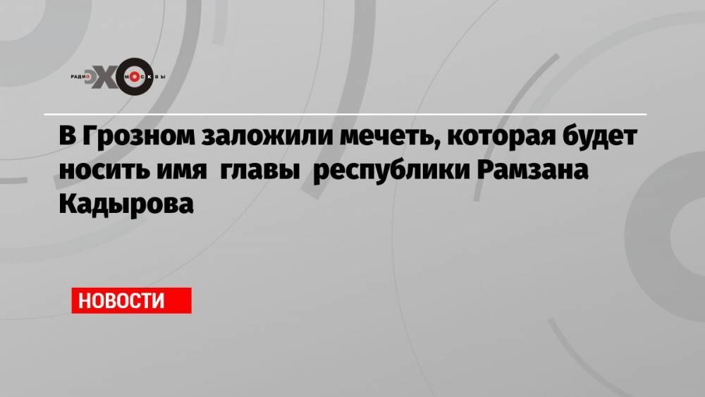 В Грозном заложили мечеть, которая будет носить имя главы республики Рамзана Кадырова