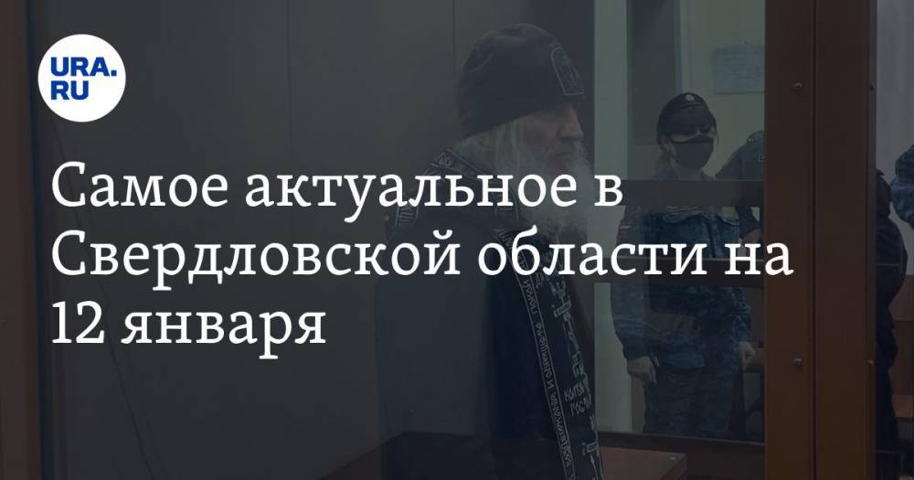 Самое актуальное в Свердловской области на 12 января. Отец Сергий голодает в СИЗО, в титановой компании сменился глава