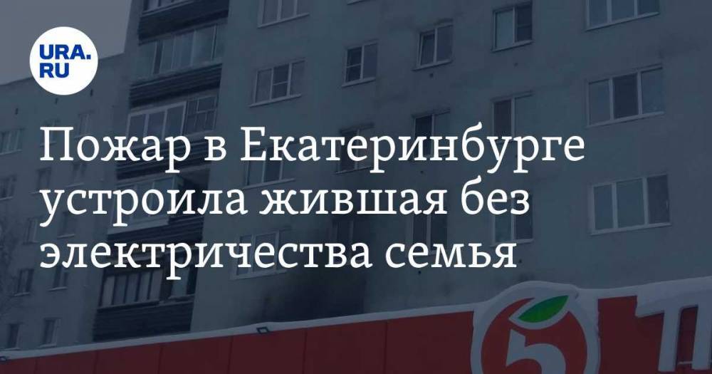 Пожар в Екатеринбурге устроила жившая без электричества семья. Инсайд URA.RU