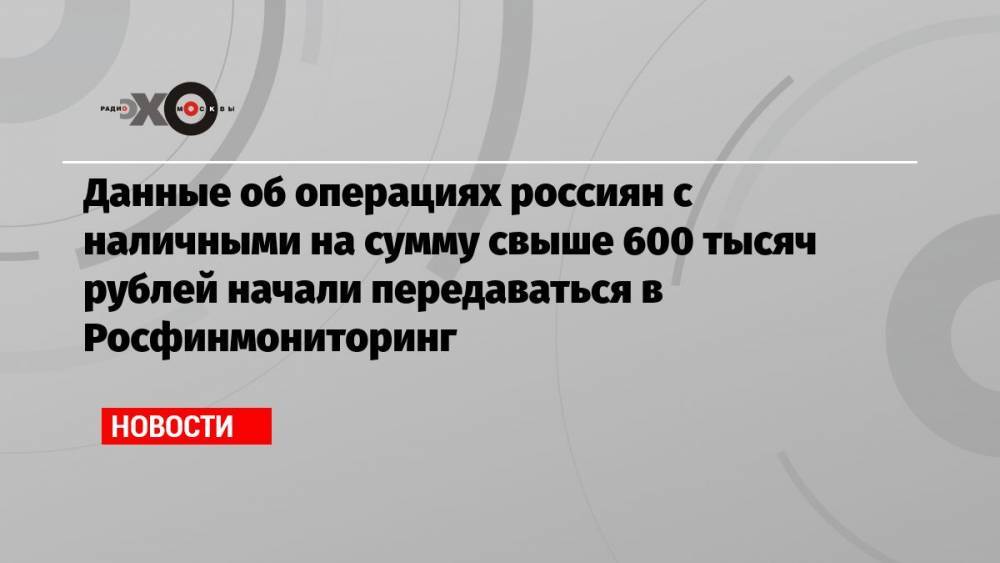 Данные об операциях россиян с наличными на сумму свыше 600 тысяч рублей начали передаваться в Росфинмониторинг