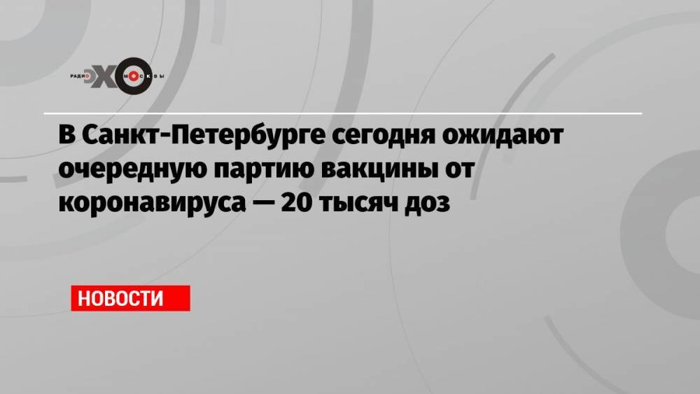 В Санкт-Петербурге сегодня ожидают очередную партию вакцины от коронавируса — 20 тысяч доз