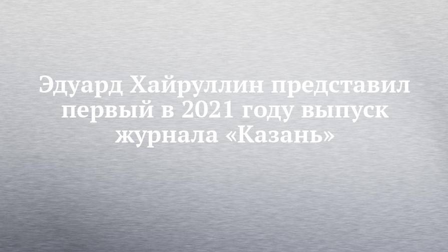 Эдуард Хайруллин представил первый в 2021 году выпуск журнала «Казань»