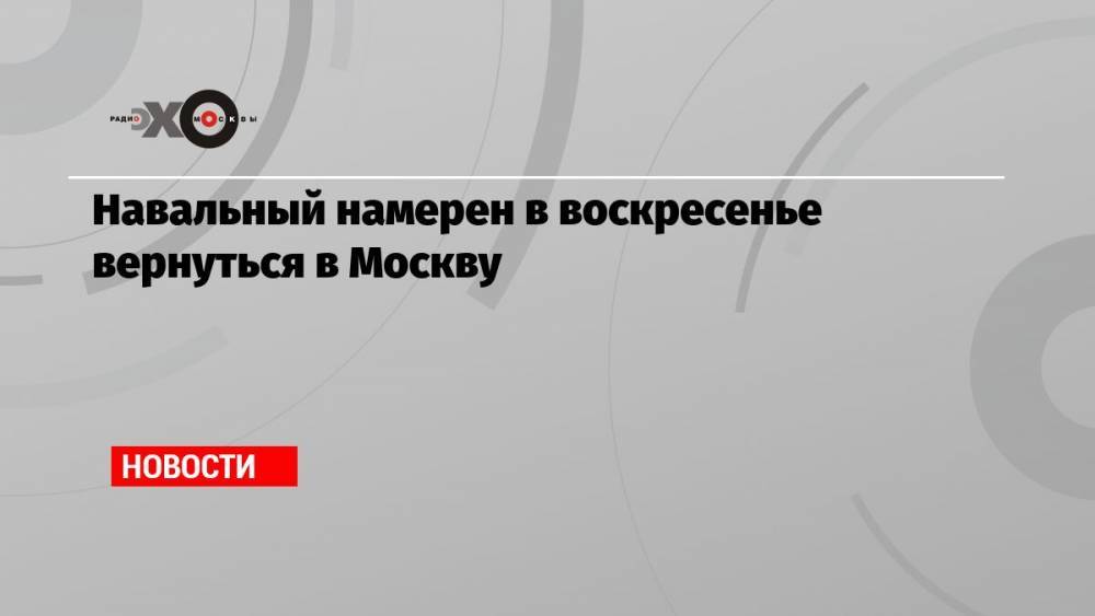 Навальный намерен в воскресенье вернуться в Москву