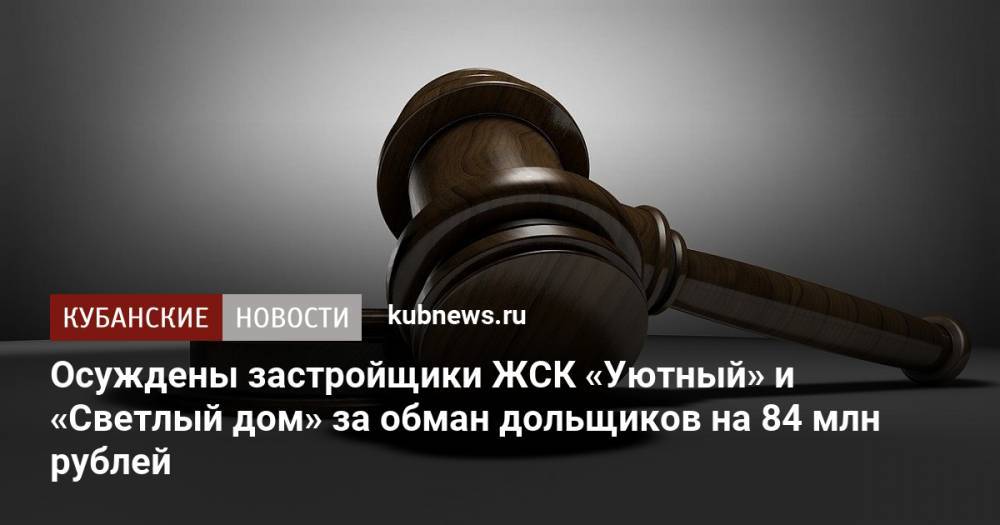 Осуждены застройщики ЖСК «Уютный» и «Светлый дом» за обман дольщиков на 84 млн рублей