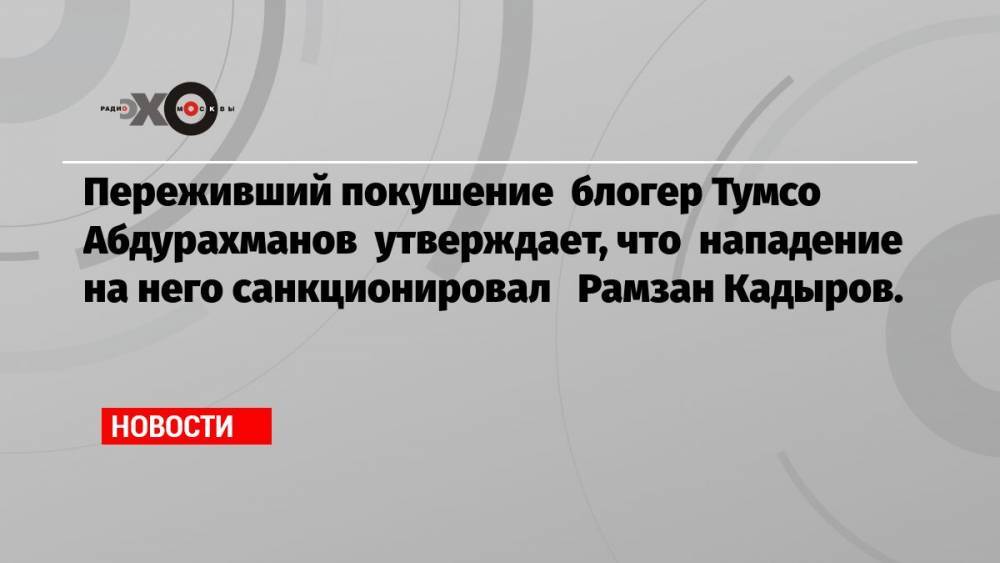 Переживший покушение блогер Тумсо Абдурахманов утверждает, что нападение на него санкционировал Рамзан Кадыров.
