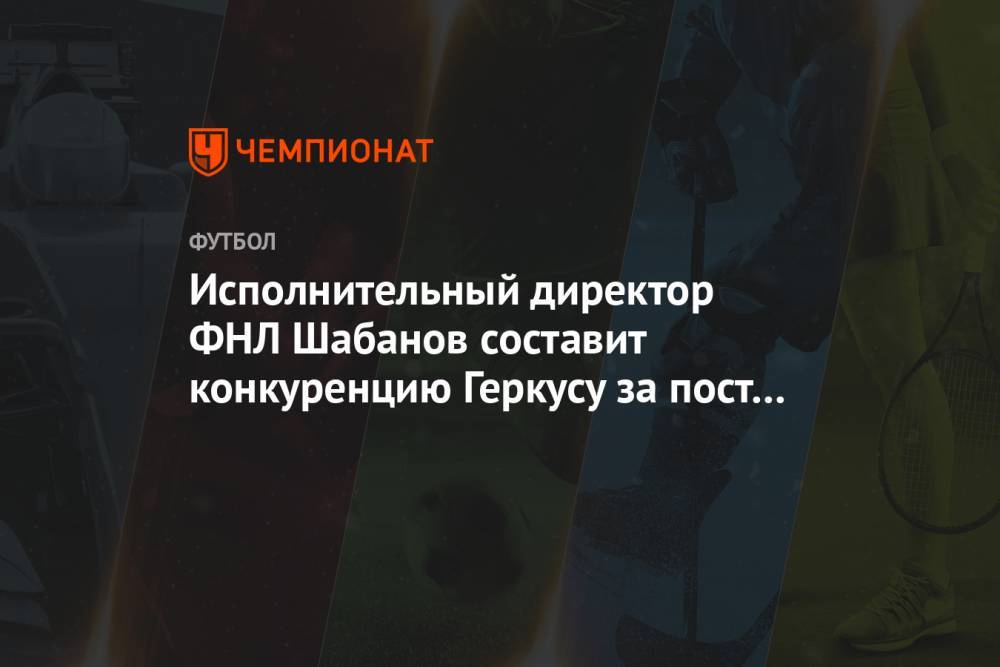 Исполнительный директор ФНЛ Шабанов составит конкуренцию Геркусу за пост главы лиги