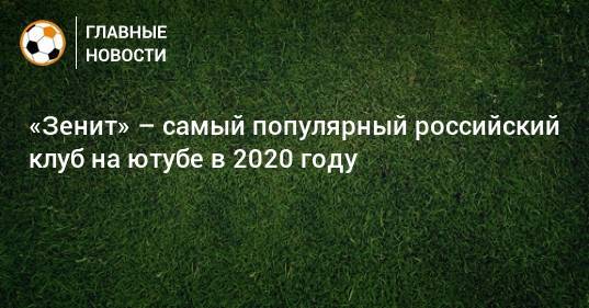 «Зенит» – самый популярный российский клуб на ютубе в 2020 году