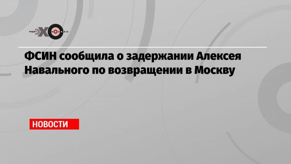 ФСИН сообщила о задержании Алексея Навального по возвращении в Москву