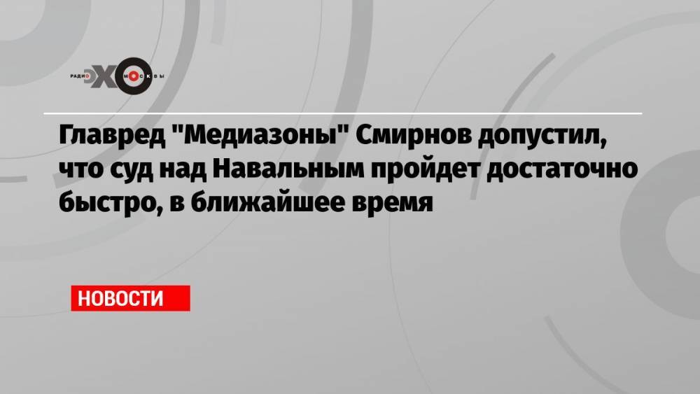 Главред «Медиазоны» Смирнов допустил, что суд над Навальным пройдет достаточно быстро, в ближайшее время