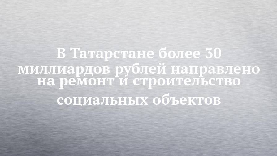 В Татарстане более 30 миллиардов рублей направлено на ремонт и строительство социальных объектов