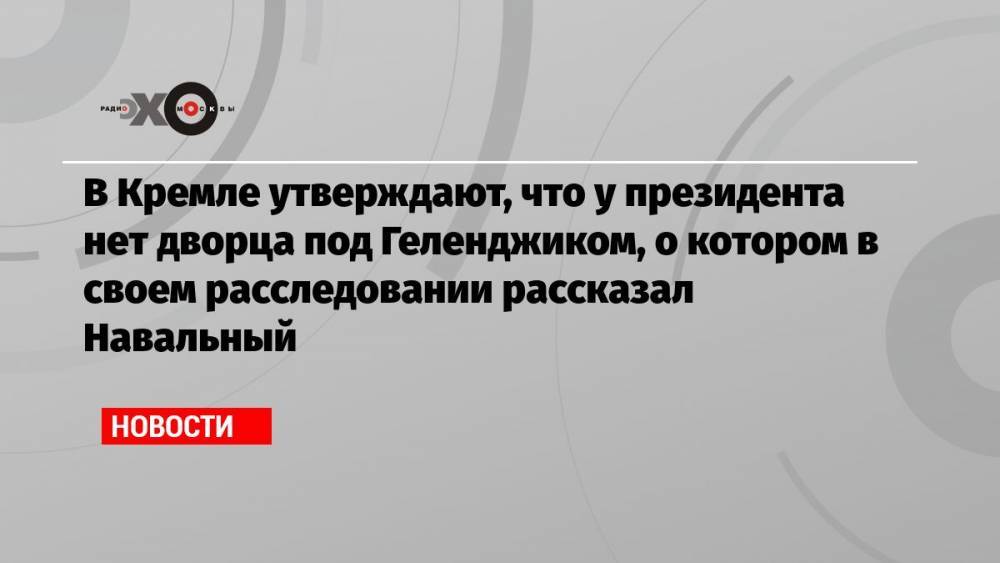 В Кремле утверждают, что у президента нет дворца под Геленджиком, о котором в своем расследовании рассказал Навальный