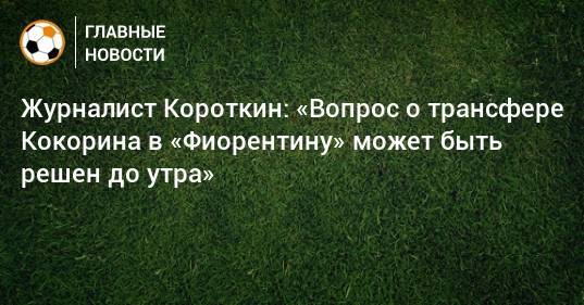 Журналист Короткин: «Вопрос о трансфере Кокорина в «Фиорентину» может быть решен до утра»