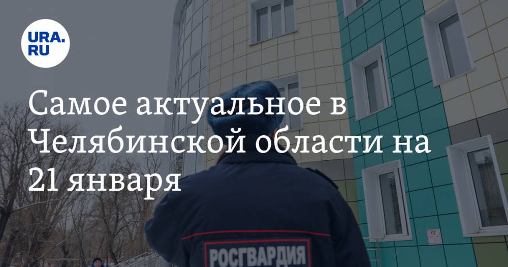 Самое актуальное в Челябинской области на 21 января. Росгвардейцам поставят прививки, бывшего мэра Чебаркуля осудили