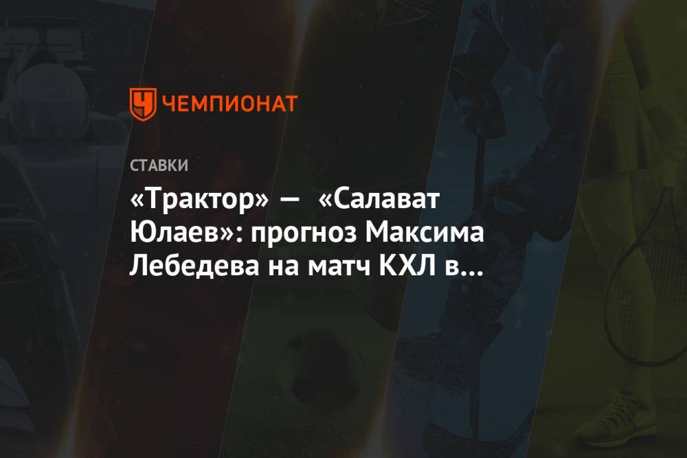 «Трактор» — «Салават Юлаев»: прогноз Максима Лебедева на матч КХЛ в Челябинске