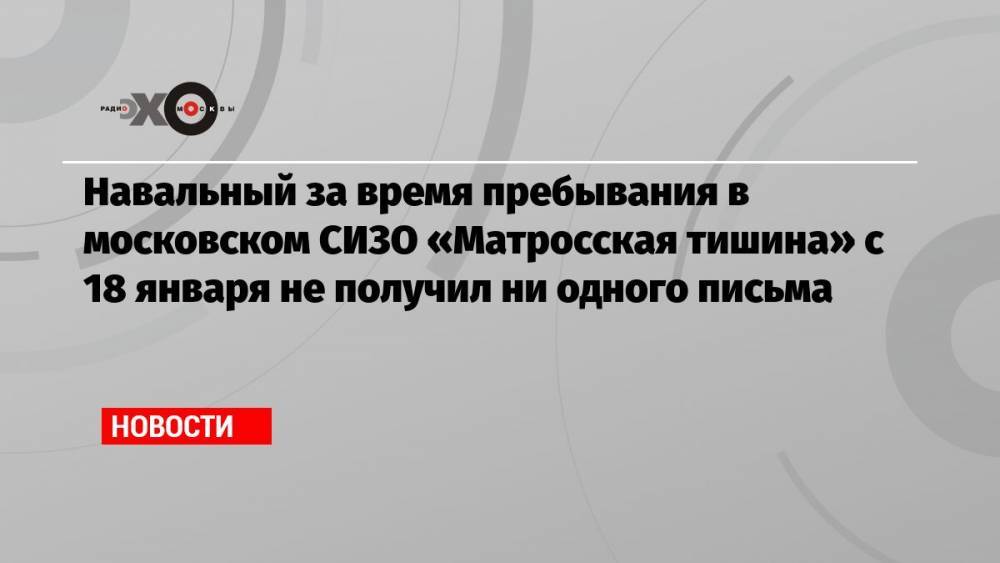 Навальный за время пребывания в московском СИЗО «Матросская тишина» с 18 января не получил ни одного письма