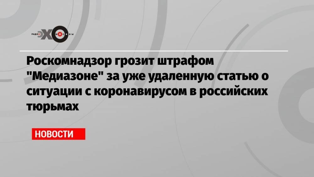 Роскомнадзор грозит штрафом «Медиазоне» за уже удаленную статью о ситуации с коронавирусом в российских тюрьмах