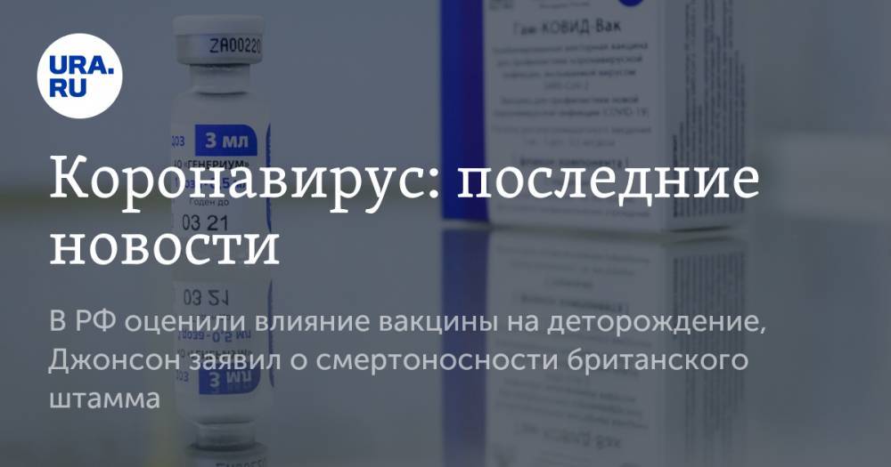 Коронавирус: последние новости. В РФ оценили влияние вакцины на деторождение, Джонсон заявил о смертоносности британского штамма