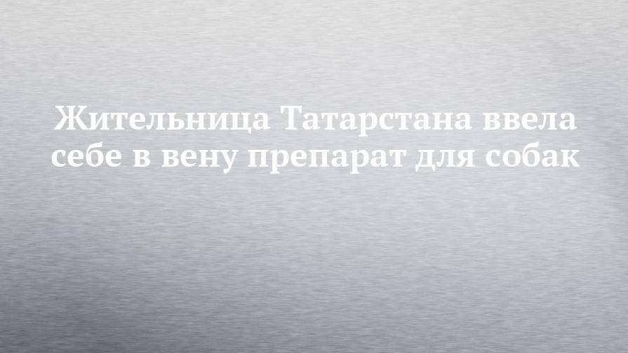 Жительница Татарстана ввела себе в вену препарат для собак