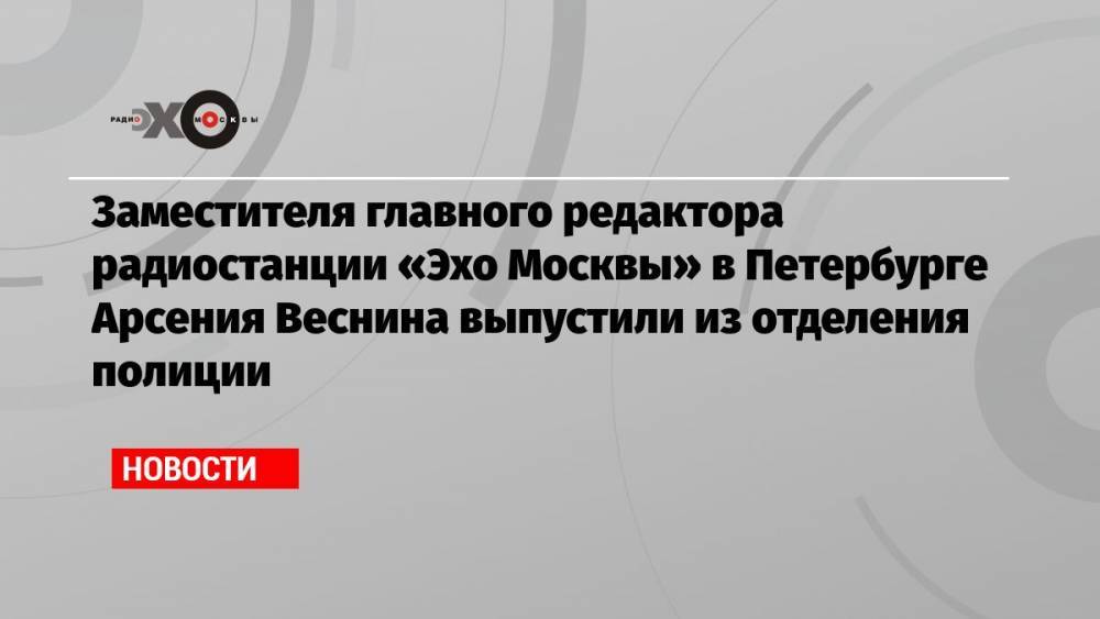 Заместителя главного редактора радиостанции «Эхо Москвы» в Петербурге Арсения Веснина выпустили из отделения полиции