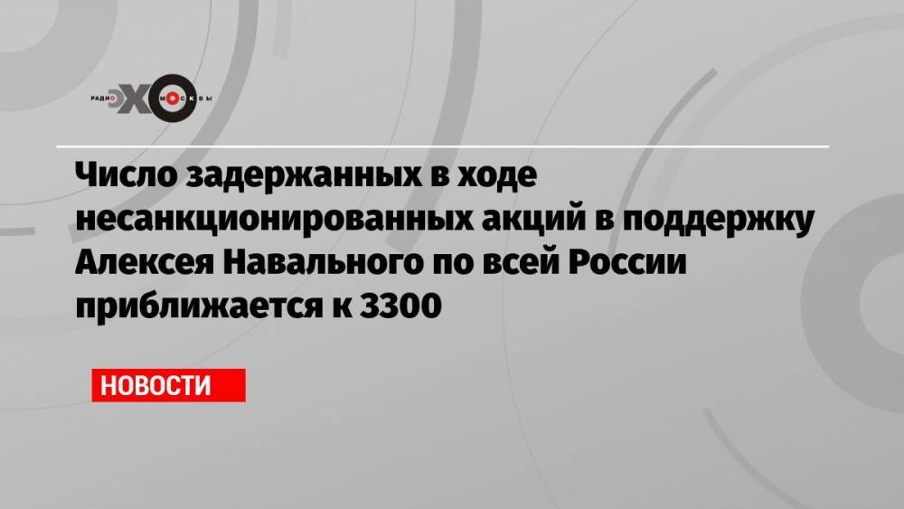 Число задержанных в ходе несанкционированных акций в поддержку Алексея Навального по всей России приближается к 3300