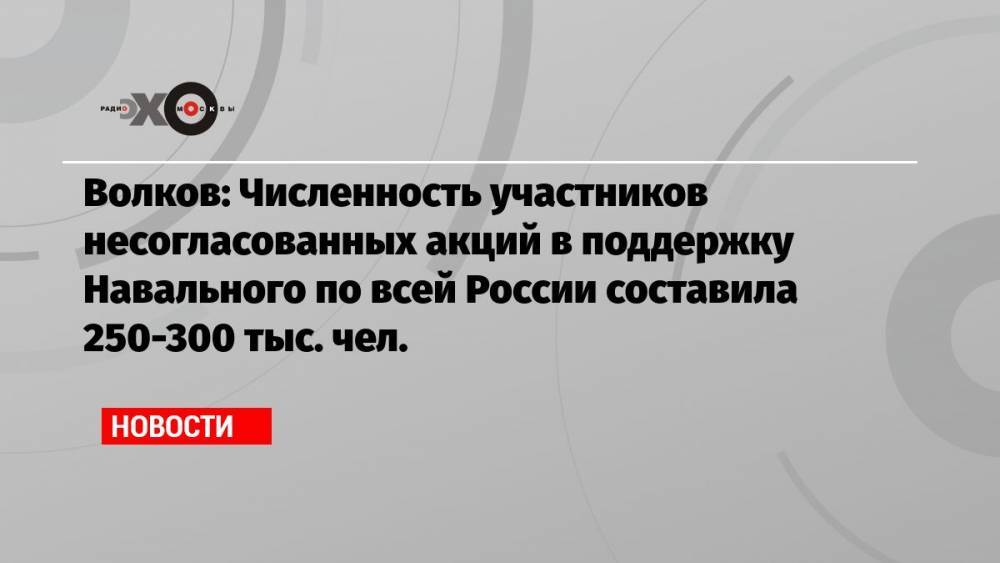 Волков: Численность участников несогласованных акций в поддержку Навального по всей России составила 250-300 тыс. чел.