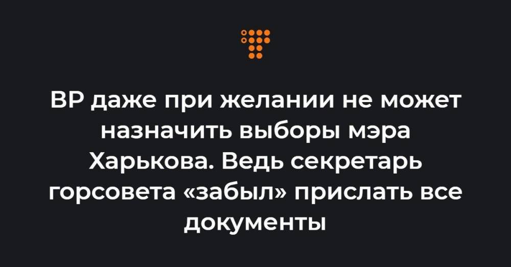 ВР даже при желании не может назначить выборы мэра Харькова. Ведь секретарь горсовета «забыл» прислать все документы