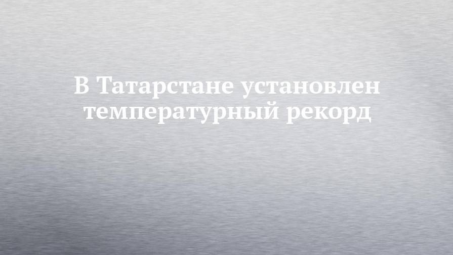 В Татарстане установлен температурный рекорд