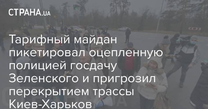 Тарифный майдан пикетировал оцепленную полицией госдачу Зеленского и пригрозил перекрытием трассы Киев-Харьков