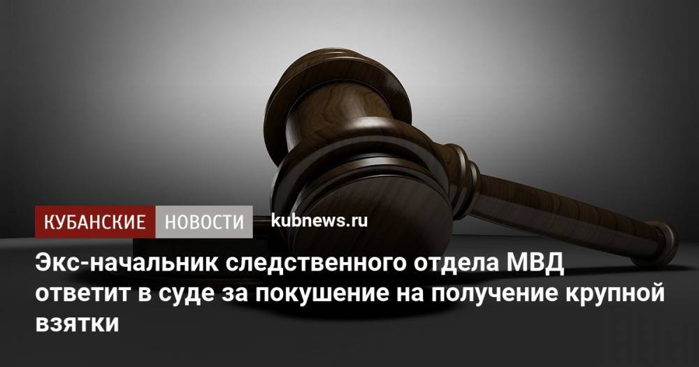 Экс-начальник следственного отдела МВД ответит в суде за покушение на получение крупной взятки