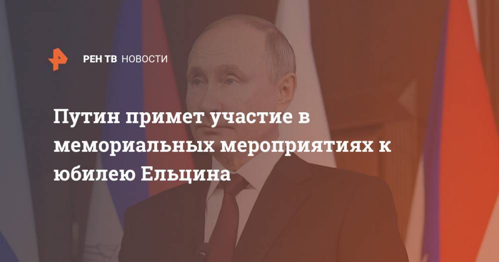 Путин примет участие в мемориальных мероприятиях к юбилею Ельцина