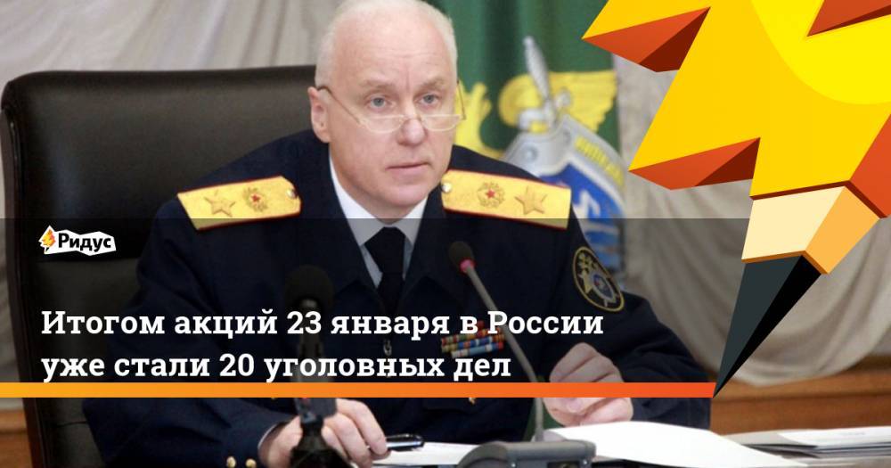 Итогом акций 23 января в России уже стали 20 уголовных дел