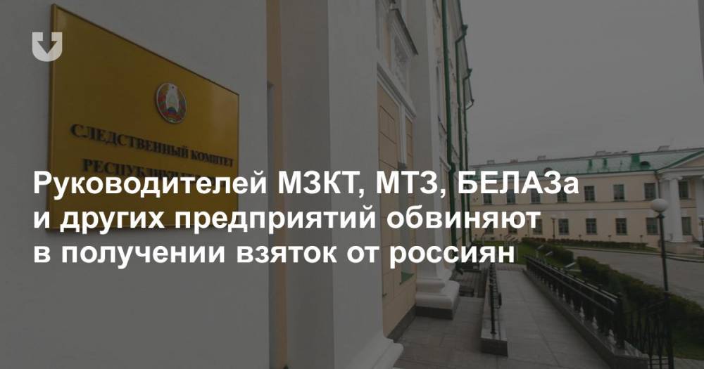 Руководителей МЗКТ, МТЗ, БЕЛАЗа и других предприятий обвиняют в получении взяток от россиян