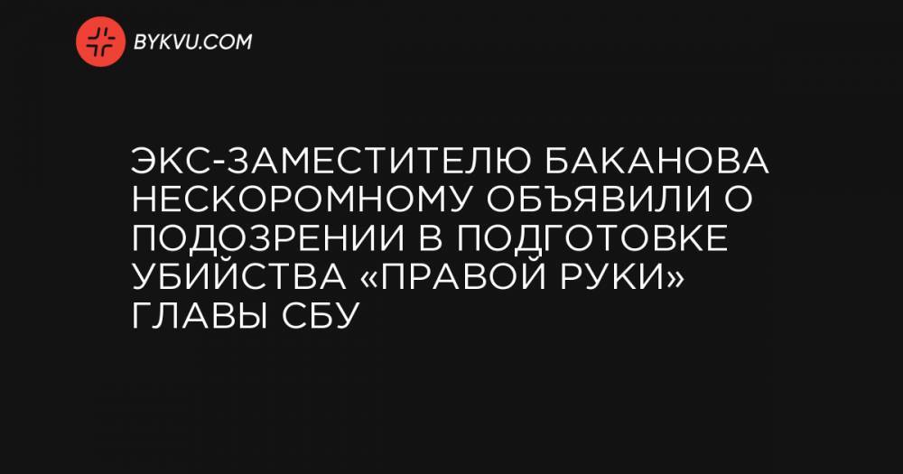 Экс-заместителю Баканова Нескоромному объявили о подозрении в подготовке убийства «правой руки» главы СБУ