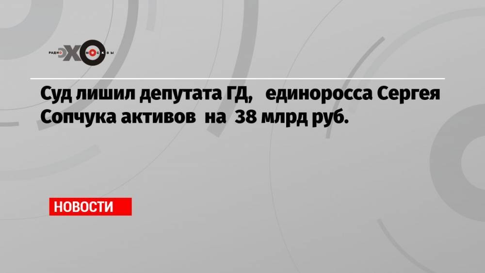 Суд лишил депутата ГД, единоросса Сергея Сопчука активов на 38 млрд руб.