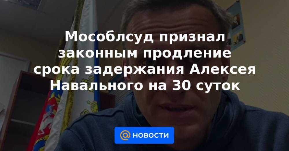 Мособлсуд признал законным продление срока задержания Алексея Навального на 30 суток
