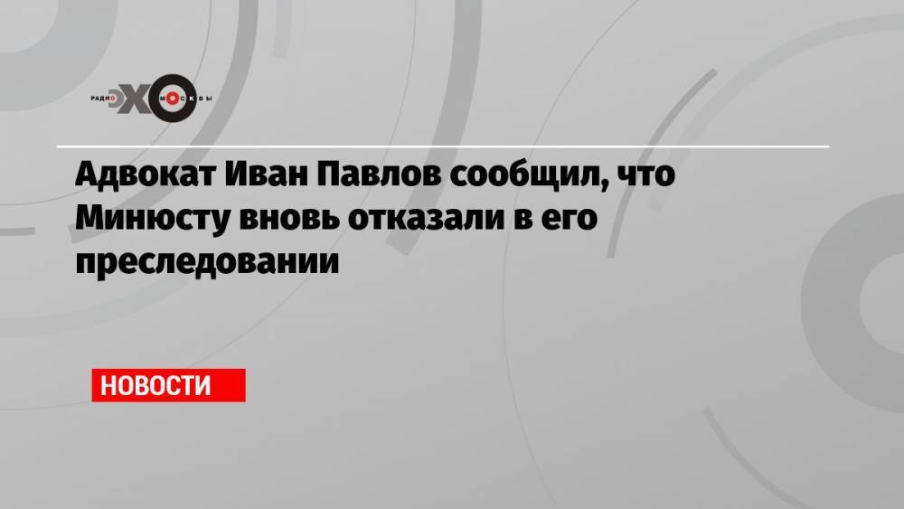 Адвокат Иван Павлов сообщил, что Минюсту вновь отказали в его преследовании