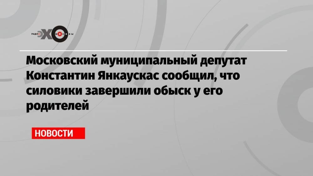 Московский муниципальный депутат Константин Янкаускас сообщил, что силовики завершили обыск у его родителей