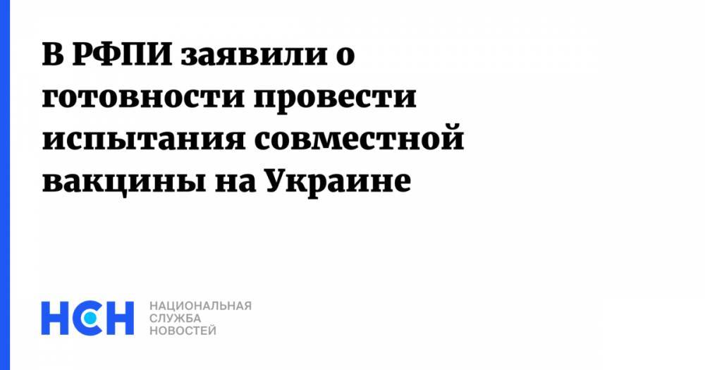 В РФПИ заявили о готовности провести испытания совместной вакцины на Украине