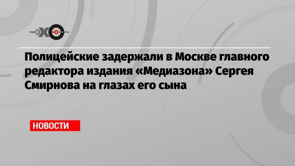 Полицейские задержали в Москве главного редактора издания «Медиазона» Сергея Смирнова на глазах его сына