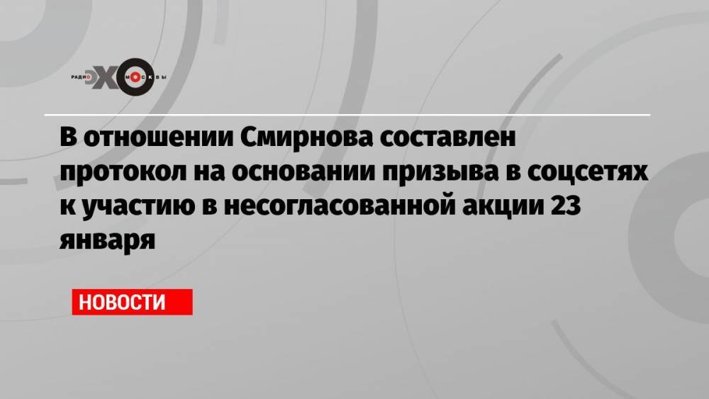 В отношении Смирнова составлен протокол на основании призыва в соцсетях к участию в несогласованной акции 23 января