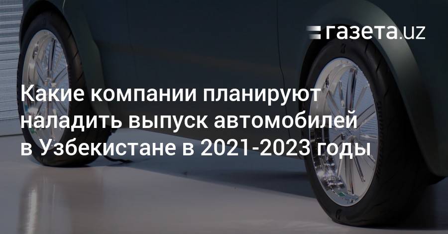 Какие компании планируют наладить производство автомобилей в Узбекистане в 2021—2023 годы