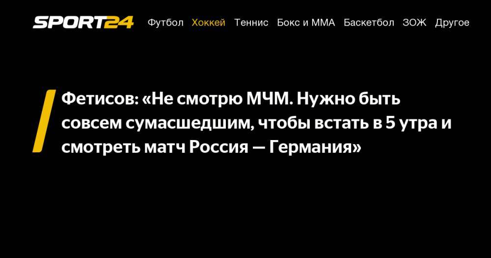 Фетисов: «Не смотрю МЧМ. Нужно быть совсем сумасшедшим, чтобы встать в 5 утра и смотреть матч Россия — Германия»